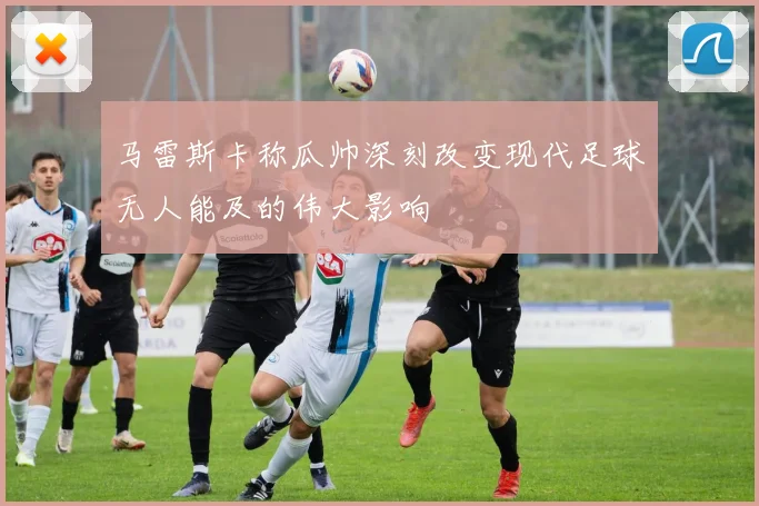 马雷斯卡称瓜帅深刻改变现代足球无人能及的伟大影响