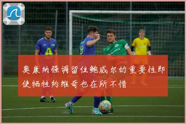 奥康纳强调留住鲍威尔的重要性即使牺牲约维奇也在所不惜