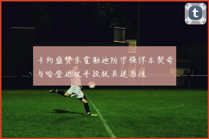 卡约盛赞朱霍勒迪防守强悍东契奇与哈登进攻手段极具迷惑性