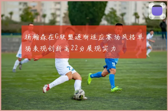 杨瀚森在G联盟逐渐适应赛场风格单场表现创新高22分展现实力