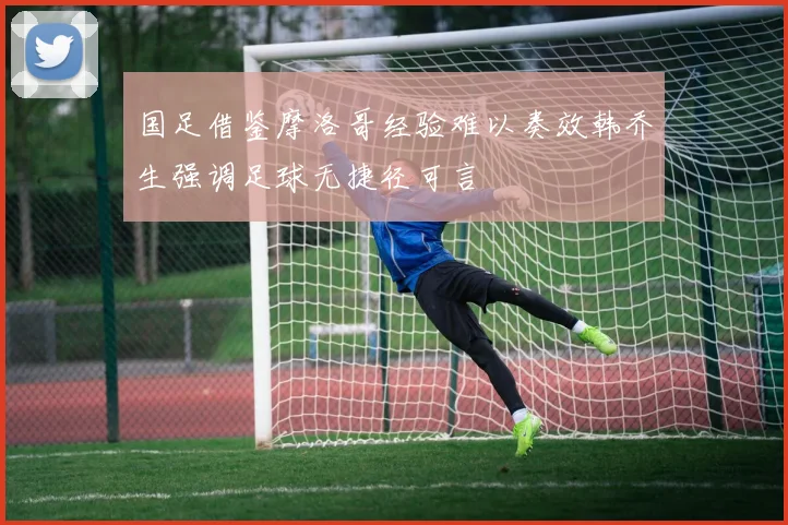 国足借鉴摩洛哥经验难以奏效韩乔生强调足球无捷径可言