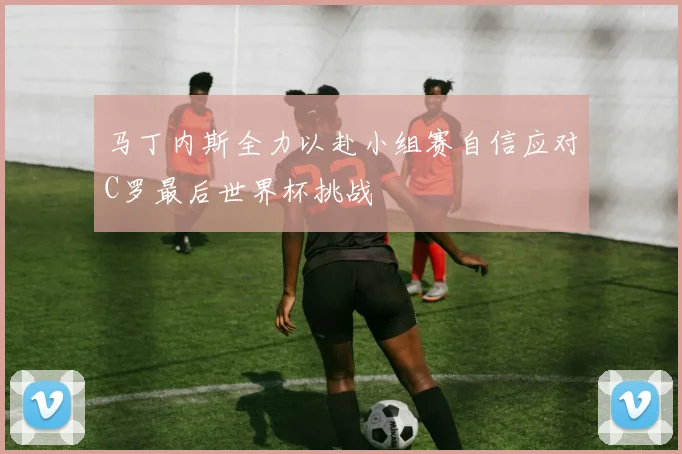 马丁内斯全力以赴小组赛自信应对C罗最后世界杯挑战