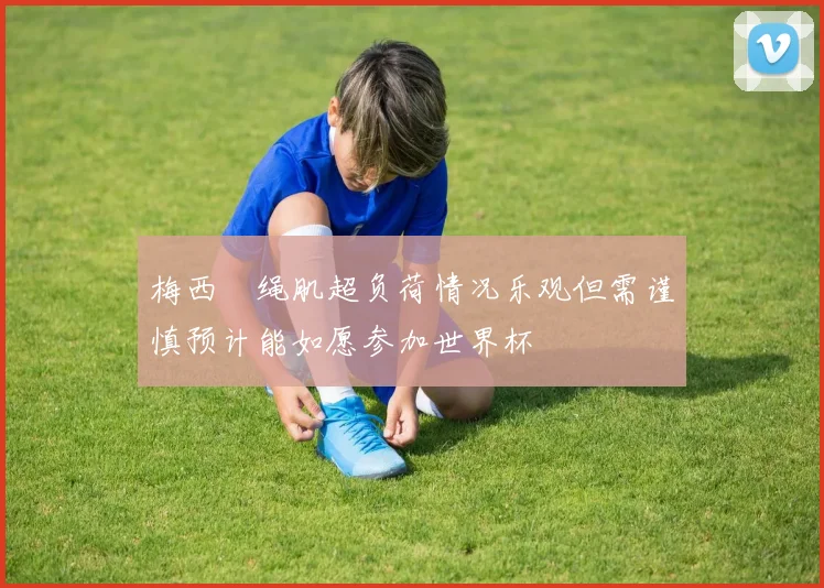 梅西腘绳肌超负荷情况乐观但需谨慎预计能如愿参加世界杯
