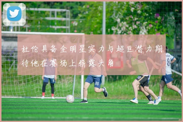 杜伦具备全明星实力与超巨潜力期待他在赛场上崭露头角