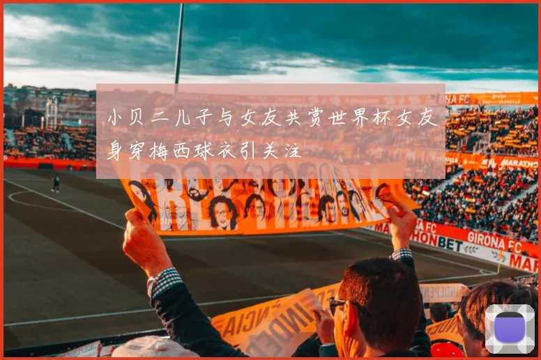 小贝二儿子与女友共赏世界杯女友身穿梅西球衣引关注