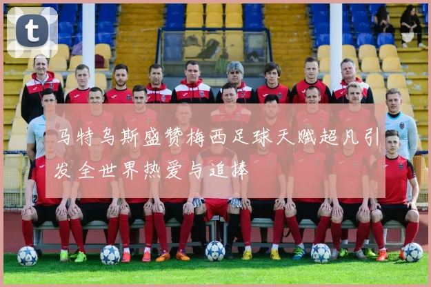 马特乌斯盛赞梅西足球天赋超凡引发全世界热爱与追捧