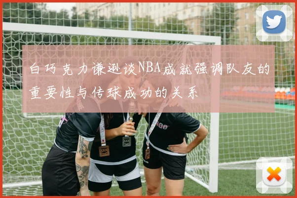 白巧克力谦逊谈NBA成就强调队友的重要性与传球成功的关系