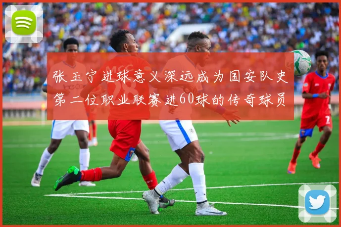 张玉宁进球意义深远成为国安队史第二位职业联赛进60球的传奇球员