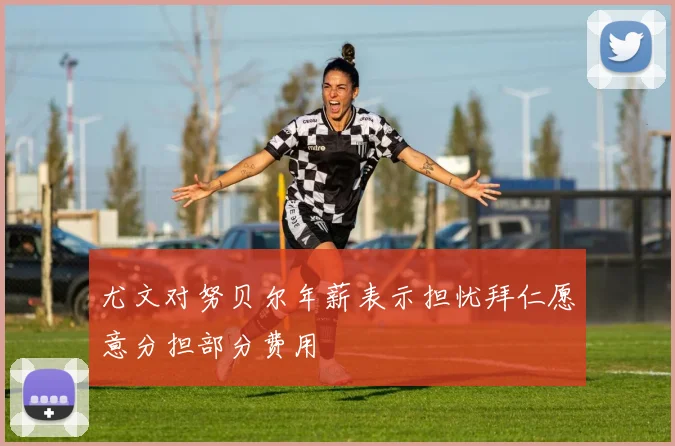 尤文对努贝尔年薪表示担忧拜仁愿意分担部分费用