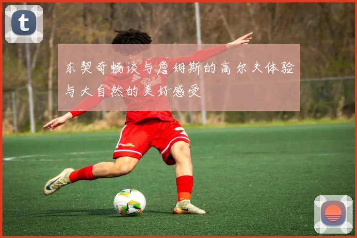 东契奇畅谈与詹姆斯的高尔夫体验与大自然的美好感受