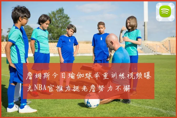詹姆斯今日瑜伽球举重训练视频曝光NBA官推力挺老詹努力不懈