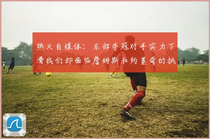 热火自媒体：东部夺冠对手实力下滑我们却面临詹姆斯和约基奇的挑战