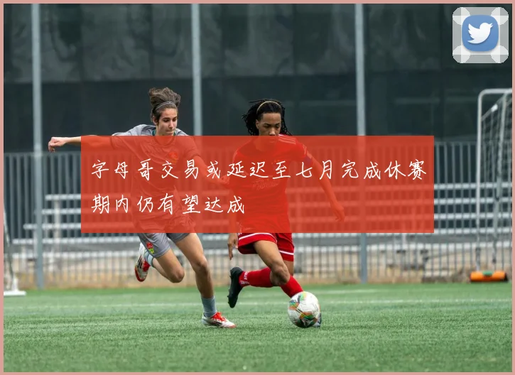 字母哥交易或延迟至七月完成休赛期内仍有望达成