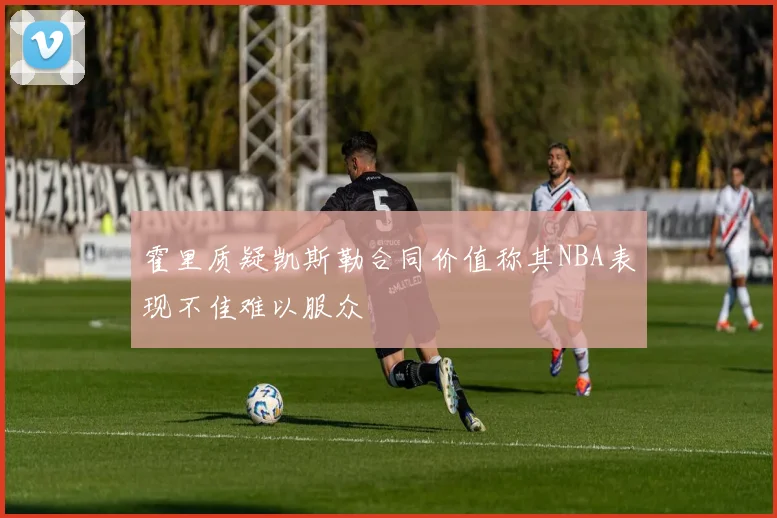 霍里质疑凯斯勒合同价值称其NBA表现不佳难以服众