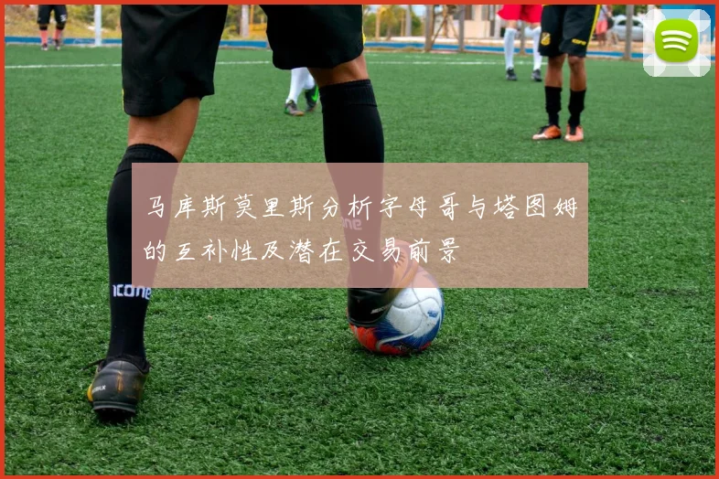 马库斯莫里斯分析字母哥与塔图姆的互补性及潜在交易前景