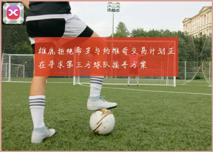 雄鹿拒绝希罗与约维奇交易计划正在寻求第三方球队接手方案
