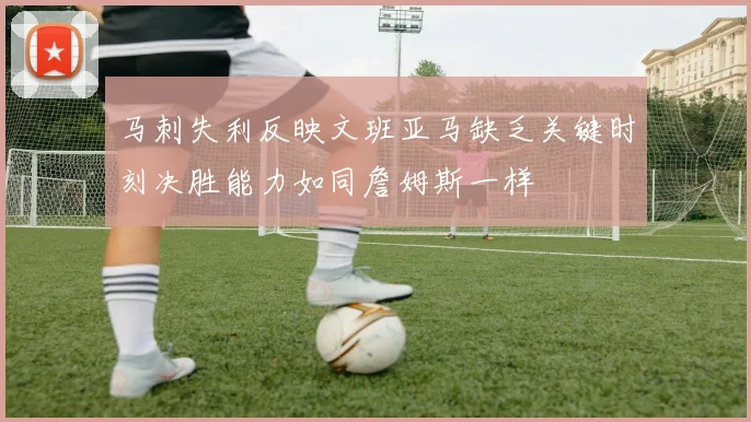 马刺失利反映文班亚马缺乏关键时刻决胜能力如同詹姆斯一样