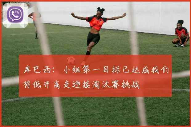 库巴西：小组第一目标已达成我们将低开高走迎接淘汰赛挑战