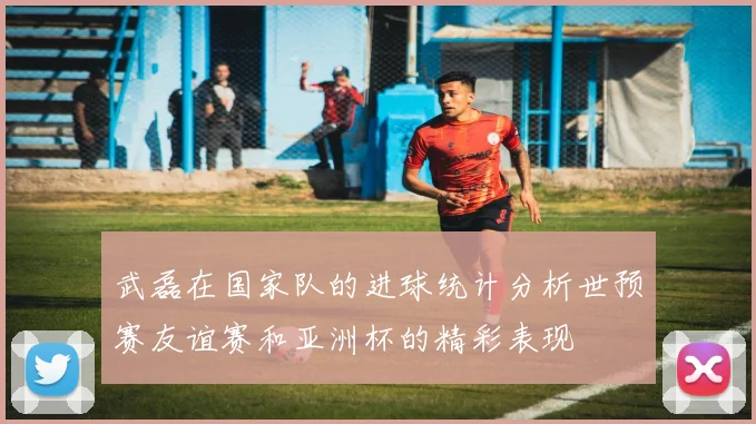 武磊在国家队的进球统计分析世预赛友谊赛和亚洲杯的精彩表现