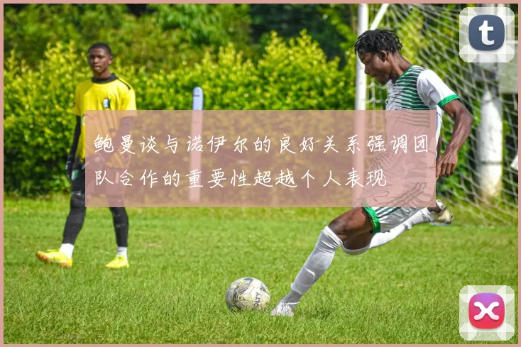鲍曼谈与诺伊尔的良好关系强调团队合作的重要性超越个人表现