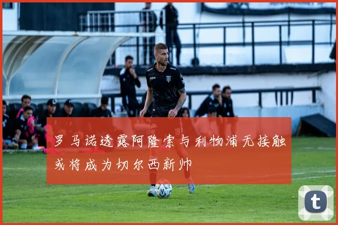 罗马诺透露阿隆索与利物浦无接触或将成为切尔西新帅
