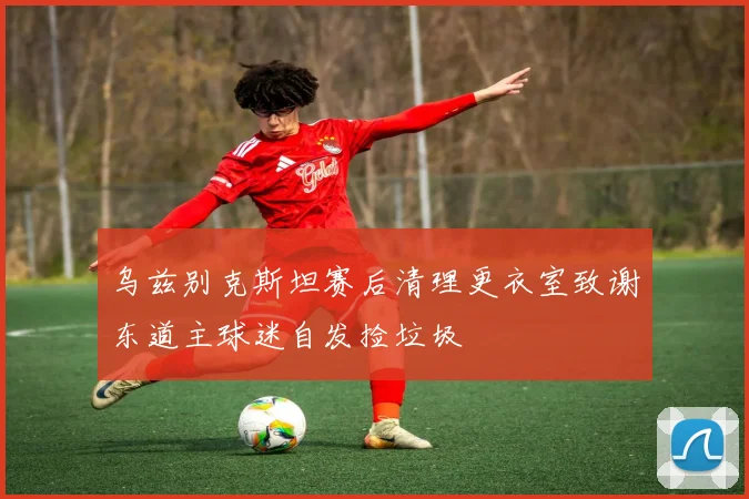 乌兹别克斯坦赛后清理更衣室致谢东道主球迷自发捡垃圾