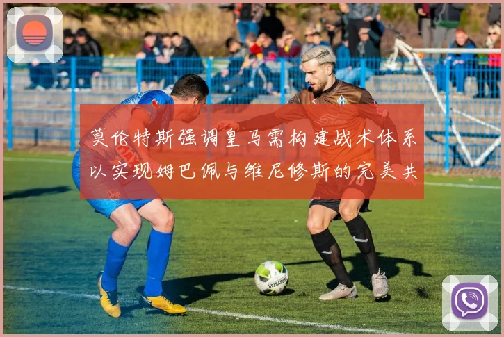莫伦特斯强调皇马需构建战术体系以实现姆巴佩与维尼修斯的完美共存