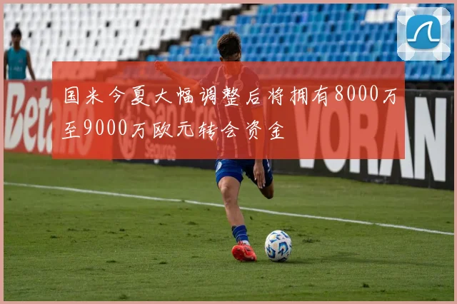 国米今夏大幅调整后将拥有8000万至9000万欧元转会资金