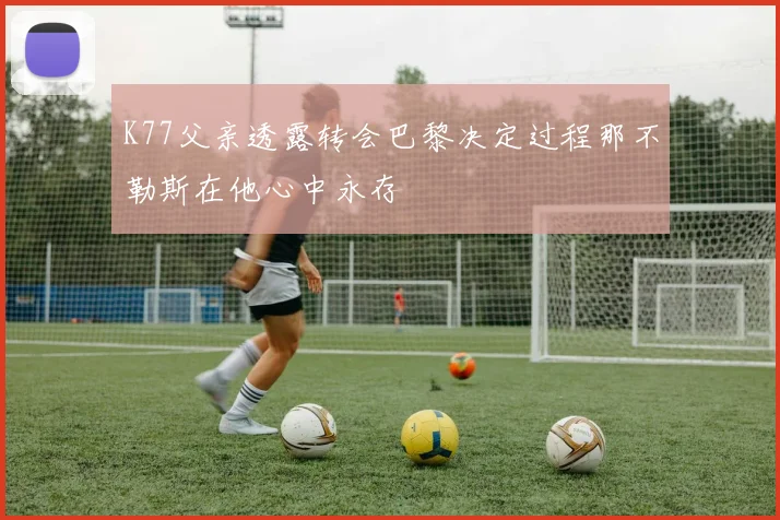 K77父亲透露转会巴黎决定过程那不勒斯在他心中永存