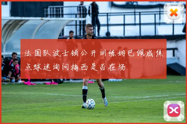 法国队波士顿公开训练姆巴佩成焦点球迷询问梅西是否在场