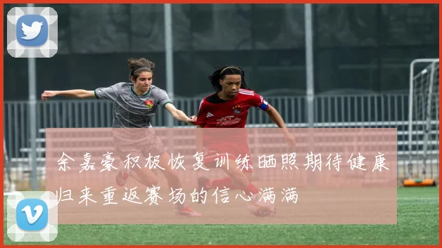 余嘉豪积极恢复训练晒照期待健康归来重返赛场的信心满满